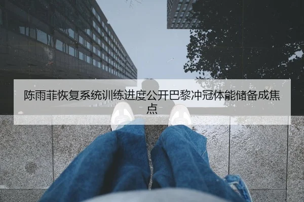 陈雨菲恢复系统训练进度公开巴黎冲冠体能储备成焦点